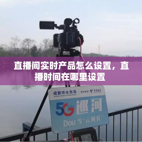 直播间实时产品怎么设置，直播时间在哪里设置 