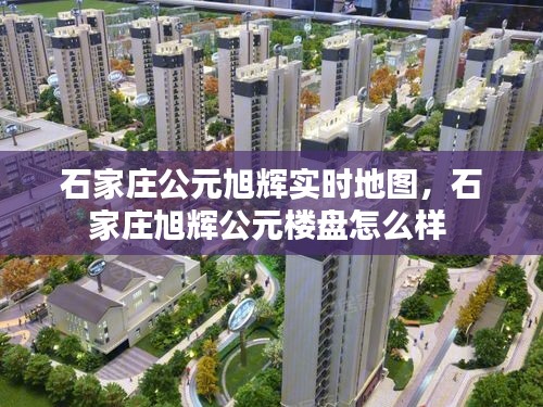 石家庄公元旭辉实时地图，石家庄旭辉公元楼盘怎么样 