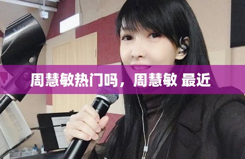 周慧敏热门吗，周慧敏 最近 