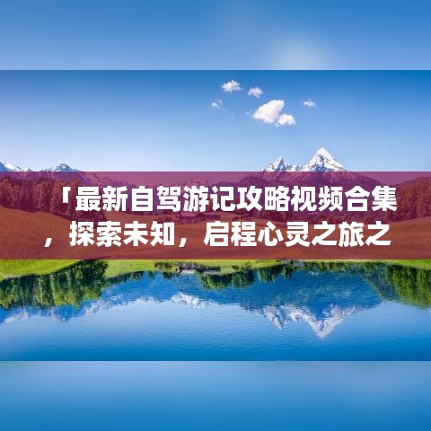 「最新自驾游记攻略视频合集，探索未知，启程心灵之旅之旅」