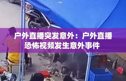 户外直播突发意外：户外直播恐怖视频发生意外事件 