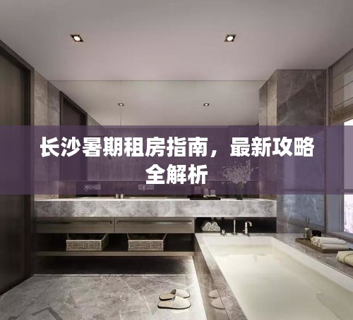 长沙暑期租房指南，最新攻略全解析
