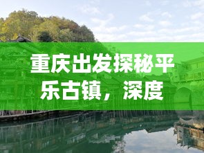 重庆出发探秘平乐古镇，深度旅游攻略，领略古镇魅力
