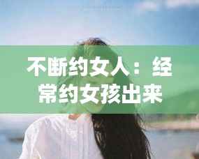 不断约女人：经常约女孩出来会烦吗 