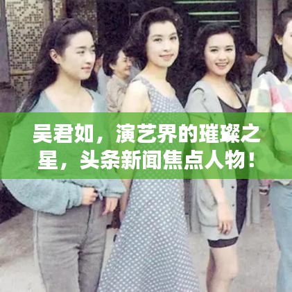 吴君如，演艺界的璀璨之星，头条新闻焦点人物！