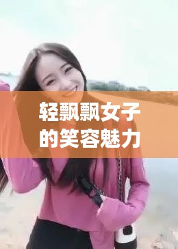 轻飘飘女子的笑容魅力，让人忍不住想靠近！