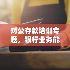 对公存款培训专题，银行业务能力提升的关键所在