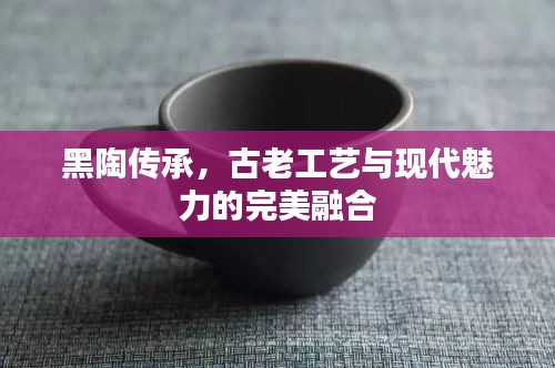 黑陶传承，古老工艺与现代魅力的完美融合