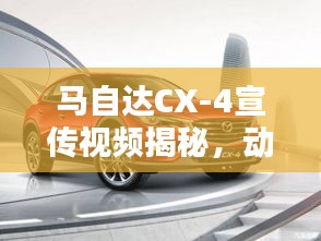 马自达CX-4宣传视频揭秘，动感设计与卓越性能的完美融合，引领潮流新风尚！