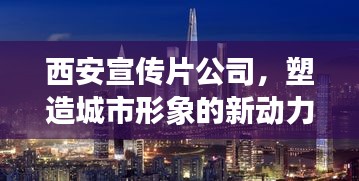 西安宣传片公司,塑造城市形象的新动力之源