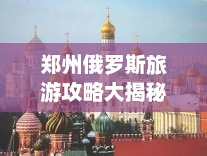 郑州俄罗斯旅游攻略大揭秘，最新指南助你畅游胜地！