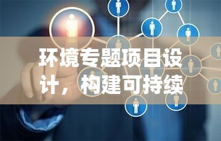 环境专题项目设计，构建可持续未来蓝图，助力绿色生态发展