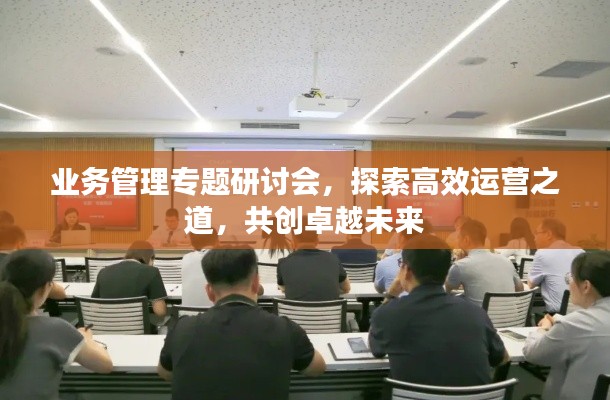 业务管理专题研讨会,探索高效运营之道,共创卓越未来