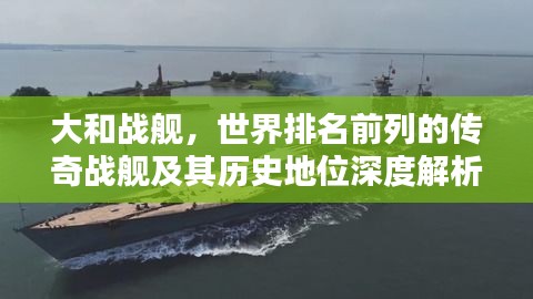 大和战舰，世界排名前列的传奇战舰及其历史地位深度解析